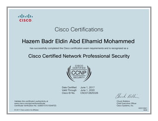Cisco Certifications
Hazem Badr Eldin Abd Elhamid Mohammed
has successfully completed the Cisco certification exam requirements and is recognized as a
Cisco Certified Network Professional Security
Date Certified
Valid Through
Cisco ID No.
June 1, 2017
June 1, 2020
CSCO12825326
Validate this certificate's authenticity at
www.cisco.com/go/verifycertificate
Certificate Verification No. 428901070155APZG
Chuck Robbins
Chief Executive Officer
Cisco Systems, Inc.
© 2017 Cisco and/or its affiliates
600316841
0606
 