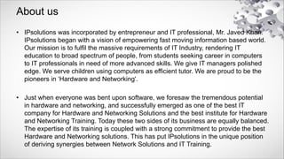 About us
• IPsolutions was incorporated by entrepreneur and IT professional, Mr. Javed Khan.
IPsolutions began with a vision of empowering fast moving information based world.
Our mission is to fulfil the massive requirements of IT Industry, rendering IT
education to broad spectrum of people, from students seeking career in computers
to IT professionals in need of more advanced skills. We give IT managers polished
edge. We serve children using computers as efficient tutor. We are proud to be the
pioneers in ‘Hardware and Networking'.
• Just when everyone was bent upon software, we foresaw the tremendous potential
in hardware and networking, and successfully emerged as one of the best IT
company for Hardware and Networking Solutions and the best institute for Hardware
and Networking Training. Today these two sides of its business are equally balanced.
The expertise of its training is coupled with a strong commitment to provide the best
Hardware and Networking solutions. This has put IPsolutions in the unique position
of deriving synergies between Network Solutions and IT Training.
 