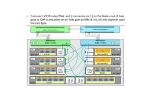 • From each VIC/Emulex/CNA card ( mezzanine card ) on the blade a set of links
goes to IOM-A and other set of links goes to IOM-B. No. of Links depends upon
the card type.
 