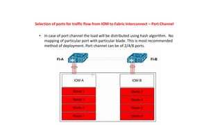 Selection of ports for traffic flow from IOM to Fabric Interconnect – Port Channel
• In case of port channel the load will be distributed using hash algorithm. No
mapping of particular port with particular blade. This is most recommended
method of deployment. Port channel can be of 2/4/8 ports.
 