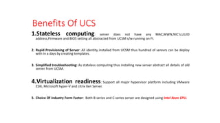 Benefits Of UCS
1.Stateless computing: server does not have any MAC,WWN,NIC’s,UUID
address,Firmware and BIOS setting all abstracted from UCSM s/w running on FI.
2. Rapid Provisioning of Server: All identity installed from UCSM thus hundred of serevrs can be deploy
with in a days by creating templates.
3. Simplified troubleshooting: As stateless computing thus installing new server abstract all details of old
server from UCSM.
4.Virtualization readiness: Support all major hypervisor platform including VMware
ESXi, Microsoft hyper-V and citrix Xen Server.
5. Choice Of industry Form Factor: Both B-series and C-series server are designed using Intel Xeon CPU.
 