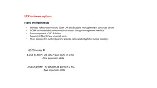 UCS hardware options
Fabric Interconnects
• Provides network connectivity (both LAN and SAN) and management of connected server.
• UCSM lies inside fabric interconnect can access through management interface.
• Core component of UCS Solution.
• Support all FCoE,FC and ethernet ports.
• FI are deployed in clustered pairs to provide high availability(Active-Active topology)
6100 series FI
1.UCS 6120XP: -20 10GE/FCoE ports in 1 RU.
-One expansion slots
2.UCS 6140XP: -40 10GE/FCoE ports in 2 RU.
-Two expansion slots
 