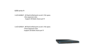 6200 series FI
1.UCS 6248UP: -32 fixed Unified ports w and 1 RU space.
-One expansion slots
-Support 20 blade chassis per FI
1.UCS 6296UP: -48 fixed Unified ports w and 1 RU space.
-Three expansion slots
-Support 20 blade chassis per FI
 