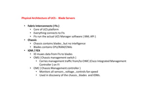 Physical Architecture of UCS - Blade Servers
• Fabric Interconnects ( FIs )
• Core of UCS platform
• Everything connects to FIs
• FIs run the actual UCS Manager software ( XML API )
• Chassis
• Chassis contains blades , but no intelligence
• Blades contains CPU/RAM/CNAs
• IOM / FEX
• IO muxes data from FIs to blades
• CMS ( Chassis management switch )
• Carries management traffic from/to CIMC (Cisco Integrated Management
Controller ) on FI
• CMC ( Chassis Management controller )
• Monitors all sensors , voltage , controls fan speed
• Used in discovery of the chassis , blades and IOMs.
 