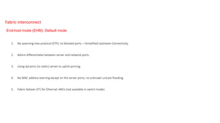 1. No spanning-tree protocol (STP); no blocked ports.—Simplified Upstream Connectivity.
2. Admin differentiates between server and network ports.
3. Using dynamic (or static) server to uplink pinning.
4. No MAC address learning except on the server ports; no unknown unicast flooding.
5. Fabric failover (FF) for Ethernet vNICs (not available in switch mode).
End-host mode (EHM): Default mode
Fabric interconnect
 