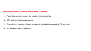 1. Fabric Interconnects behave like regular ethernet switches.
2. STP configured for loop avoidance.
3. The uplinks ports are configured as forwarding or blocking as per the STP algorithm.
4. Not a default mode of operation.
Fabric Interconnect – Ethernet Switch Mode - Overview
 