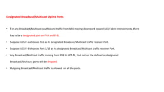 Designated Broadcast/Multicast Uplink Ports
• For any Broadcast/Multicast southbound traffic from N5K moving downward toward UCS Fabric Interconnects ,there
has to be a designated port on FI-A and FI-B.
• Suppose UCS FI-A chooses Po1 as its designated Broadcast/Multicast traffic receiver Port.
• Suppose UCS FI-B chooses Port 1/19 as its designated Broadcast/Multicast traffic receiver Port.
• Any Broadcast/Multicast traffic coming from N5K to UCS FI , but not on the defined as designated
Broadcast/Multicast ports will be dropped.
• Outgoing Broadcast/Multicast traffic is allowed on all the ports.
 