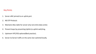 Key Points
1. Server vNIC pinned to an uplink port.
2. NO STP Protocol.
3. Maintains Mac table for server only not entire data center.
4. Prevent loops by preventing Uplink-to-uplink switching.
5. Upstream VPC/VSS optional(Best practice).
6. Server-to-Server traffic on the same vlan switched locally.
 