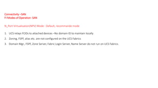 Connectivity –SAN
FI Modes of Operation -SAN
N_Port Virtualisation(NPV) Mode : Default, recommande mode
1. UCS relays FCIDs to attached devices –No domain ID to maintain locally
2. Zoning, FSPF, alias etc. are not configured on the UCS Fabrics
3. Domain Mgr., FSPF, Zone Server, Fabric Login Server, Name Server do not run on UCS Fabrics.
 