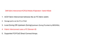 SAN Fabric Interconnect FC/FCoE Mode of Operation –Switch Mode
1. UCS Fabric Interconnect behaves like an FC fabric switch.
2. Storage ports can be FC or FCoE.
3. Local Zoning OR Upstream Zoning(Upstream Zoning Provided by MDS/N5k).
4. Fabric Interconnect uses a FC Domain ID.
5. Supported FC/FCoE Direct Connect Arrays.
 