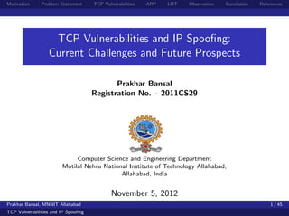 Motivation     Problem Statement     TCP Vulnerabilities   ARP   LOT   Observation   Conclusion   References




                   TCP Vulnerabilities and IP Spooﬁng:
                  Current Challenges and Future Prospects

                                            Prakhar Bansal
                                     Registration No. - 2011CS29




                             Computer Science and Engineering Department
                        Motilal Nehru National Institute of Technology Allahabad,
                                            Allahabad, India


                                             November 5, 2012
Prakhar Bansal, MNNIT Allahabad                                                                       1 / 45
TCP Vulnerabilities and IP Spooﬁng
 