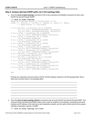 CCNPv7 ROUTE Lab 2-1, EIGRP Load Balancing
Step 5: Analyze alternate EIGRP paths not in the topology table.
a. Issue the show ip eigrp topology command on R3 to see successors and feasible successors for each route
that R3 has learned through EIGRP..
R3# show ip eigrp topology
EIGRP-IPv4 Topology Table for AS(100)/ID(10.1.3.9)
Codes: P - Passive, A - Active, U - Update, Q - Query, R - Reply,
r - reply Status, s - sia Status
P 10.1.102.0/29, 2 successors, FD is 41024000
via 10.1.103.1 (41024000/40512000), Serial0/0/0
via 10.1.203.2 (41024000/40512000), Serial0/0/1
P 10.1.1.8/30, 1 successors, FD is 40640000
via 10.1.103.1 (40640000/128256), Serial0/0/0
P 10.1.3.0/30, 1 successors, FD is 128256
via Connected, Loopback31
P 10.1.3.4/30, 1 successors, FD is 128256
via Connected, Loopback35
P 10.1.3.8/30, 1 successors, FD is 128256
via Connected, Loopback39
P 10.1.2.8/30, 1 successors, FD is 40640000
via 10.1.203.2 (40640000/128256), Serial0/0/1
P 10.1.2.0/30, 1 successors, FD is 40640000
via 10.1.203.2 (40640000/128256), Serial0/0/1
P 10.1.103.0/29, 1 successors, FD is 40512000
via Connected, Serial0/0/0
P 10.1.203.0/29, 1 successors, FD is 40512000
via Connected, Serial0/0/1
P 10.1.1.4/30, 1 successors, FD is 40640000
via 10.1.103.1 (40640000/128256), Serial0/0/0
P 10.1.2.4/30, 1 successors, FD is 40640000
via 10.1.203.2 (40640000/128256), Serial0/0/1
P 10.1.1.0/30, 1 successors, FD is 40640000
via 10.1.103.1 (40640000/128256), Serial0/0/0
R3#
Perhaps you expected to see two entries to the R1 and R2 loopback networks in the R3 topology table. Why is
there only one entry shown in the topology table?
_______________________________________________________________________________
_______________________________________________________________________________
_______________________________________________________________________________
_______________________________________________________________________________
_______________________________________________________________________________
_______________________________________________________________________________
_______________________________________________________________________________
b. Issue the show ip eigrp topology all-links command to see all routes that R3 has learned through EIGRP. This
command shows all entries that EIGRP holds on this router for networks in the topology, including the exit serial
interface and IP address of the next hop to each destination network, and the serial number (serno) that uniquely
identifies a destination network in EIGRP.
R3# show ip eigrp topology all-links
© 2014 Cisco and/or its affiliates. All rights reserved. This document is Cisco Public. Page 10 of 21
 