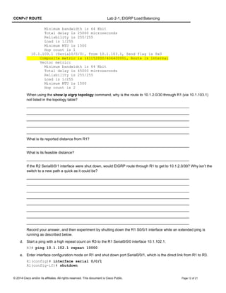 CCNPv7 ROUTE Lab 2-1, EIGRP Load Balancing
Minimum bandwidth is 64 Kbit
Total delay is 25000 microseconds
Reliability is 255/255
Load is 1/255
Minimum MTU is 1500
Hop count is 1
10.1.103.1 (Serial0/0/0), from 10.1.103.1, Send flag is 0x0
Composite metric is (41152000/40640000), Route is Internal
Vector metric:
Minimum bandwidth is 64 Kbit
Total delay is 45000 microseconds
Reliability is 255/255
Load is 1/255
Minimum MTU is 1500
Hop count is 2
When using the show ip eigrp topology command, why is the route to 10.1.2.0/30 through R1 (via 10.1.103.1)
not listed in the topology table?
_______________________________________________________________________________
_______________________________________________________________________________
_______________________________________________________________________________
_______________________________________________________________________________
_______________________________________________________________________________
What is its reported distance from R1?
_______________________________________________________________________________
What is its feasible distance?
_______________________________________________________________________________
If the R2 Serial0/0/1 interface were shut down, would EIGRP route through R1 to get to 10.1.2.0/30? Why isn’t the
switch to a new path a quick as it could be?
_______________________________________________________________________________
_______________________________________________________________________________
_______________________________________________________________________________
_______________________________________________________________________________
_______________________________________________________________________________
_______________________________________________________________________________
_______________________________________________________________________________
_______________________________________________________________________________
Record your answer, and then experiment by shutting down the R1 S0/0/1 interface while an extended ping is
running as described below.
d. Start a ping with a high repeat count on R3 to the R1 Serial0/0/0 interface 10.1.102.1.
R3# ping 10.1.102.1 repeat 10000
e. Enter interface configuration mode on R1 and shut down port Serial0/0/1, which is the direct link from R1 to R3.
R1(config)# interface serial 0/0/1
R1(config-if)# shutdown
© 2014 Cisco and/or its affiliates. All rights reserved. This document is Cisco Public. Page 12 of 21
 