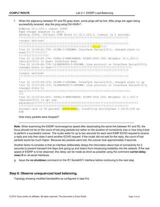CCNPv7 ROUTE Lab 2-1, EIGRP Load Balancing
f. When the adjacency between R1 and R3 goes down, some pings will be lost. After pings are again being
successfully received, stop the ping using Ctrl+Shift+^.
R3#ping 10.1.102.1 repeat 10000
Type escape sequence to abort.
Sending 10000, 100-byte ICMP Echos to 10.1.102.1, timeout is 2 seconds:
!!!!!!!!!!!!!!!!!!!!!!!!!!!!!!!!!!!!!!!!!!!!!!!!!!!!!!!!!!!!!!!!!!!!!!
<output omitted>
!!!!!!!!!!!!!!!!!!!!!!!!!!!!!!!!!!!!!!!!!!!!!!!!!!!!!!!!!!!!!!!!!!!!!!
!!!!!!!!!!!!!!!!!!!!!!!!!!!!!!!!!!!!!!!!!!!!!!!!!.!!!!!!
*Jun 22 12:56:45.739: %LINK-3-UPDOWN: Interface Serial0/0/1, changed state to
down!!!!!!!!!!!!!!
!!!!!!!!!!!!!!!!!!!
*Jun 22 12:56:45.739: %DUAL-5-NBRCHANGE: EIGRP-IPv4 100: Neighbor 10.1.203.2
(Serial0/0/1) is down: interface down
*Jun 22 12:56:46.739: %LINEPROTO-5-UPDOWN: Line protocol on Interface Serial0/0/1,
changed state to down!!!!!!!!!!!!!!!!!!!!!!!!!!!!!!!!!!!!!!!!!!!!!!!!!!!
!!!!!!!!!!!!!!!!!!!!!!!!!!!!!!!!!!!!!!!!!!!!!!!!!!!!!!!!!!!!!!!!!!!!!!
<output omitted>
!!!!!!!!!!!!!!!!!!!!!!!!!!!!!!!!!!!!!!!!!!!!!!!!!!!!!!!!!!!!!!!!!!!!!!
!
*Jun 22 12:57:08.723: %LINK-3-UPDOWN: Interface Serial0/0/1, changed state to up
*Jun 22 12:57:09.723: %LINEPROTO-5-UPDOWN: Line protocol on Interface Serial0/0/1,
changed state to
up!!!!!!!!!!!!!!!!!!!!!!!!!!!!!!!!!!!!!!!!!!!!!!!!!!!!!!!!!!!!!!!!!!!!!
!!!
*Jun 22 12:57:10.003: %DUAL-5-NBRCHANGE: EIGRP-IPv4 100: Neighbor 10.1.203.2
(Serial0/0/1) is up: new
adjacency!!!!!!!!!!!!!!!!!!!!!!!!!!!!!!!!!!!!!!!!!!!!!!!!!!!!!!!!!!!!!!!!!!!
!!!!!!!!!!!!!!!!!!!!!!!!!!!!!!!!!!!!!!!!!!!!!!!!!!!!!!!!!!!!!!!!!!!!!!
Success rate is 99 percent (2039/2041), round-trip min/avg/max = 24/31/104 ms
R3#
How many packets were dropped?
_______________________________________________________________________________
Note: When examining the EIGRP reconvergence speed after deactivating the serial link between R1 and R3, the
focus should not be on the count of lost ping packets but rather on the duration of connectivity loss or how long it took
to perform a successful cutover. The router waits for up to two seconds for each sent ICMP ECHO request to receive
a reply and only then does it send another ECHO request. If the router did not wait for the reply, the count of lost
packets would be much higher. Because two packets were lost, the cutover took approximately 4 seconds.
Another factor to consider is that an interface deliberately delays the information about loss of connectivity for 2
seconds to prevent transient link flaps (link going up and down) from introducing instability into the network. If the real
speed of EIGRP is to be observed, this delay can be made as short as possible using the command carrier-delay
msec 0 on all serial interfaces.
g. Issue the no shutdown command on the R1 Serial0/0/1 interface before continuing to the next step.
Step 6: Observe unequal-cost load balancing.
Topology showing modified bandwidths as configured in step 6-b.
© 2014 Cisco and/or its affiliates. All rights reserved. This document is Cisco Public. Page 13 of 21
 