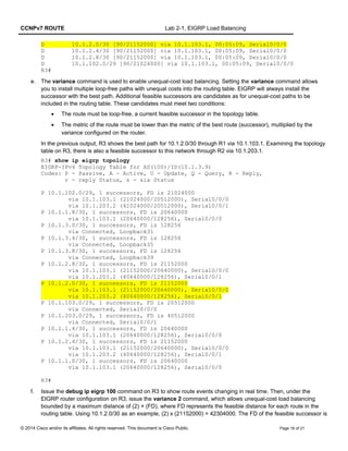 CCNPv7 ROUTE Lab 2-1, EIGRP Load Balancing
D 10.1.2.0/30 [90/21152000] via 10.1.103.1, 00:05:09, Serial0/0/0
D 10.1.2.4/30 [90/21152000] via 10.1.103.1, 00:05:09, Serial0/0/0
D 10.1.2.8/30 [90/21152000] via 10.1.103.1, 00:05:09, Serial0/0/0
D 10.1.102.0/29 [90/21024000] via 10.1.103.1, 00:05:09, Serial0/0/0
R3#
e. The variance command is used to enable unequal-cost load balancing. Setting the variance command allows
you to install multiple loop-free paths with unequal costs into the routing table. EIGRP will always install the
successor with the best path. Additional feasible successors are candidates as for unequal-cost paths to be
included in the routing table. These candidates must meet two conditions:
• The route must be loop-free, a current feasible successor in the topology table.
• The metric of the route must be lower than the metric of the best route (successor), multiplied by the
variance configured on the router.
In the previous output, R3 shows the best path for 10.1.2.0/30 through R1 via 10.1.103.1. Examining the topology
table on R3, there is also a feasible successor to this network through R2 via 10.1.203.1.
R3# show ip eigrp topology
EIGRP-IPv4 Topology Table for AS(100)/ID(10.1.3.9)
Codes: P - Passive, A - Active, U - Update, Q - Query, R - Reply,
r - reply Status, s - sia Status
P 10.1.102.0/29, 1 successors, FD is 21024000
via 10.1.103.1 (21024000/20512000), Serial0/0/0
via 10.1.203.2 (41024000/20512000), Serial0/0/1
P 10.1.1.8/30, 1 successors, FD is 20640000
via 10.1.103.1 (20640000/128256), Serial0/0/0
P 10.1.3.0/30, 1 successors, FD is 128256
via Connected, Loopback31
P 10.1.3.4/30, 1 successors, FD is 128256
via Connected, Loopback35
P 10.1.3.8/30, 1 successors, FD is 128256
via Connected, Loopback39
P 10.1.2.8/30, 1 successors, FD is 21152000
via 10.1.103.1 (21152000/20640000), Serial0/0/0
via 10.1.203.2 (40640000/128256), Serial0/0/1
P 10.1.2.0/30, 1 successors, FD is 21152000
via 10.1.103.1 (21152000/20640000), Serial0/0/0
via 10.1.203.2 (40640000/128256), Serial0/0/1
P 10.1.103.0/29, 1 successors, FD is 20512000
via Connected, Serial0/0/0
P 10.1.203.0/29, 1 successors, FD is 40512000
via Connected, Serial0/0/1
P 10.1.1.4/30, 1 successors, FD is 20640000
via 10.1.103.1 (20640000/128256), Serial0/0/0
P 10.1.2.4/30, 1 successors, FD is 21152000
via 10.1.103.1 (21152000/20640000), Serial0/0/0
via 10.1.203.2 (40640000/128256), Serial0/0/1
P 10.1.1.0/30, 1 successors, FD is 20640000
via 10.1.103.1 (20640000/128256), Serial0/0/0
R3#
f. Issue the debug ip eigrp 100 command on R3 to show route events changing in real time. Then, under the
EIGRP router configuration on R3, issue the variance 2 command, which allows unequal-cost load balancing
bounded by a maximum distance of (2) × (FD), where FD represents the feasible distance for each route in the
routing table. Using 10.1.2.0/30 as an example, (2) x (21152000) = 42304000. The FD of the feasible successor is
© 2014 Cisco and/or its affiliates. All rights reserved. This document is Cisco Public. Page 16 of 21
 