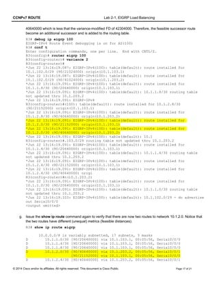 CCNPv7 ROUTE Lab 2-1, EIGRP Load Balancing
40640000 which is less that the variance-modified FD of 42304000. Therefore, the feasible successor route
become an additional successor and is added to the routing table.
R3# debug ip eigrp 100
EIGRP-IPv4 Route Event debugging is on for AS(100)
R3# conf t
Enter configuration commands, one per line. End with CNTL/Z.
R3(config)# router eigrp 100
R3(config-router)# variance 2
R3(config-router)#
*Jun 22 13:16:19.087: EIGRP-IPv4(100): table(default): route installed for
10.1.102.0/29 (90/21024000) origin(10.1.103.1)
*Jun 22 13:16:19.087: EIGRP-IPv4(100): table(default): route installed for
10.1.102.0/29 (90/41024000) origin(10.1.203.2)
*Jun 22 13:16:19.091: EIGRP-IPv4(100): table(default): route installed for
10.1.1.8/30 (90/20640000) origin(10.1.103.1)
*Jun 22 13:16:19.091: EIGRP-IPv4(100): table(default): 10.1.1.8/30 routing table
not updated thru 10.1.203.2
*Jun 22 13:16:19.091: EIGRP-IPv4
R3(config-router)#(100): table(default): route installed for 10.1.2.8/30
(90/21152000) origin(10.1.103.1)
*Jun 22 13:16:19.091: EIGRP-IPv4(100): table(default): route installed for
10.1.2.8/30 (90/40640000) origin(10.1.203.2)
*Jun 22 13:16:19.091: EIGRP-IPv4(100): table(default): route installed for
10.1.2.0/30 (90/21152000) origin(10.1.103.1)
*Jun 22 13:16:19.091: EIGRP-IPv4(100): table(default): route installed for
10.1.2.0/30 (90/40640000) origin(10.1.203.2)
*Jun 22 13:16:19.091: EIGRP-IPv4(100): table(default): 10.1
R3(config-router)#.103.0/29 routing table not updated thru 10.1.203.2
*Jun 22 13:16:19.091: EIGRP-IPv4(100): table(default): route installed for
10.1.1.4/30 (90/20640000) origin(10.1.103.1)
*Jun 22 13:16:19.091: EIGRP-IPv4(100): table(default): 10.1.1.4/30 routing table
not updated thru 10.1.203.2
*Jun 22 13:16:19.091: EIGRP-IPv4(100): table(default): route installed for
10.1.2.4/30 (90/21152000) origin(10.1.103.1)
*Jun 22 13:16:19.091: EIGRP-IPv4(100): table(default): route installed for
10.1.2.4/30 (90/40640000) origi
R3(config-router)#n(10.1.203.2)
*Jun 22 13:16:19.091: EIGRP-IPv4(100): table(default): route installed for
10.1.1.0/30 (90/20640000) origin(10.1.103.1)
*Jun 22 13:16:19.091: EIGRP-IPv4(100): table(default): 10.1.1.0/30 routing table
not updated thru 10.1.203.2
*Jun 22 13:16:19.103: EIGRP-IPv4(100): table(default): 10.1.102.0/29 - do advertise
out Serial0/0/0
<output omitted>
g. Issue the show ip route command again to verify that there are now two routes to network 10.1.2.0. Notice that
the two routes have different (unequal) metrics (feasible distances).
R3# show ip route eigrp
10.0.0.0/8 is variably subnetted, 17 subnets, 3 masks
D 10.1.1.0/30 [90/20640000] via 10.1.103.1, 00:05:56, Serial0/0/0
D 10.1.1.4/30 [90/20640000] via 10.1.103.1, 00:05:56, Serial0/0/0
D 10.1.1.8/30 [90/20640000] via 10.1.103.1, 00:05:56, Serial0/0/0
D 10.1.2.0/30 [90/40640000] via 10.1.203.2, 00:05:56, Serial0/0/1
[90/21152000] via 10.1.103.1, 00:05:56, Serial0/0/0
D 10.1.2.4/30 [90/40640000] via 10.1.203.2, 00:05:56, Serial0/0/1
© 2014 Cisco and/or its affiliates. All rights reserved. This document is Cisco Public. Page 17 of 21
 
