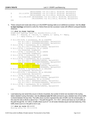 CCNPv7 ROUTE Lab 2-1, EIGRP Load Balancing
[90/21152000] via 10.1.103.1, 00:05:56, Serial0/0/0
D 10.1.2.8/30 [90/40640000] via 10.1.203.2, 00:05:56, Serial0/0/1
[90/21152000] via 10.1.103.1, 00:05:56, Serial0/0/0
D 10.1.102.0/29 [90/41024000] via 10.1.203.2, 00:05:56, Serial0/0/1
[90/21024000] via 10.1.103.1, 00:05:56, Serial0/0/0
R3#
h. These unequal-cost routes also show up in the EIGRP topology table as an additional successor. Use the show
ip eigrp topology command to verify this. Notice there are two successor routes with different (unequal) feasible
distances.
R3# show ip eigrp topology
EIGRP-IPv4 Topology Table for AS(100)/ID(10.1.3.9)
Codes: P - Passive, A - Active, U - Update, Q - Query, R - Reply,
r - reply Status, s - sia Status
P 10.1.102.0/29, 2 successors, FD is 21024000
via 10.1.103.1 (21024000/20512000), Serial0/0/0
via 10.1.203.2 (41024000/20512000), Serial0/0/1
P 10.1.1.8/30, 1 successors, FD is 20640000
via 10.1.103.1 (20640000/128256), Serial0/0/0
P 10.1.3.0/30, 1 successors, FD is 128256
via Connected, Loopback31
P 10.1.3.4/30, 1 successors, FD is 128256
via Connected, Loopback35
P 10.1.3.8/30, 1 successors, FD is 128256
via Connected, Loopback39
P 10.1.2.8/30, 2 successors, FD is 21152000
via 10.1.203.2 (40640000/128256), Serial0/0/1
via 10.1.103.1 (21152000/20640000), Serial0/0/0
P 10.1.2.0/30, 2 successors, FD is 21152000
via 10.1.203.2 (40640000/128256), Serial0/0/1
via 10.1.103.1 (21152000/20640000), Serial0/0/0
P 10.1.103.0/29, 1 successors, FD is 20512000
via Connected, Serial0/0/0
P 10.1.203.0/29, 1 successors, FD is 40512000
via Connected, Serial0/0/1
P 10.1.1.4/30, 1 successors, FD is 20640000
via 10.1.103.1 (20640000/128256), Serial0/0/0
P 10.1.2.4/30, 2 successors, FD is 21152000
via 10.1.203.2 (40640000/128256), Serial0/0/1
via 10.1.103.1 (21152000/20640000), Serial0/0/0
P 10.1.1.0/30, 1 successors, FD is 20640000
via 10.1.103.1 (20640000/128256), Serial0/0/0
R3#
i. Load balancing over serial links occurs in blocks of packets, the number of which are recorded in the routing
table’s detailed routing information. Use the show ip route 10.1.2.0 command to get a detailed view of how traffic
is shared between the two links. The traffic share counters represent the ratio of traffic over the shared paths. In
this case the ratio is 48:25 or about 2-to-1. The path through R1, 10.1.103.1, will be sent twice as much traffic as
the path through R2, 10.1.203.2. A traffic share count of 1 on all routes indicates equal cost load balancing. If the
traffic share count is 0, the path is not in use.
R3# show ip route 10.1.2.0
Routing entry for 10.1.2.0/30
© 2014 Cisco and/or its affiliates. All rights reserved. This document is Cisco Public. Page 18 of 21
 