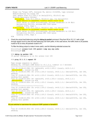 CCNPv7 ROUTE Lab 2-1, EIGRP Load Balancing
Known via "eigrp 100", distance 90, metric 21152000, type internal
Redistributing via eigrp 100
Last update from 10.1.203.2 on Serial0/0/1, 00:10:11 ago
Routing Descriptor Blocks:
10.1.203.2, from 10.1.203.2, 00:10:11 ago, via Serial0/0/1
Route metric is 40640000, traffic share count is 25
Total delay is 25000 microseconds, minimum bandwidth is 64 Kbit
Reliability 255/255, minimum MTU 1500 bytes
Loading 3/255, Hops 1
* 10.1.103.1, from 10.1.103.1, 00:10:11 ago, via Serial0/0/0
Route metric is 21152000, traffic share count is 48
Total delay is 45000 microseconds, minimum bandwidth is 128 Kbit
Reliability 255/255, minimum MTU 1500 bytes
Loading 1/255, Hops 2
R3#
j. Check the actual load balancing using the debug ip packet command. Ping from R3 to 10.1.2.1 with a high
enough repeat count to view the load balancing over both paths. In the case above, the traffic share is 25 packets
routed to R2 to every 48 packets routed to R1.
To filter the debug output to make it more useful, use the following extended access list.
R3(config)# access-list 100 permit icmp any any echo
R3(config)# end
R3# debug ip packet 100
IP packet debugging is on for access list 100
R3# ping 10.1.2.1 repeat 50
Type escape sequence to abort.
Sending 50, 100-byte ICMP Echos to 10.1.2.1, timeout is 2 seconds:
!!!!!!!!!!!!!!!!!!!!!!!!!!!!!!!!!!!!!!!!!!!!!!!!
*Jun 22 13:48:23.598: IP: tableid=0, s=10.1.103.3 (local), d=10.1.2.1
(Serial0/0/0), routed via RIB
*Jun 22 13:48:23.598: IP: s=10.1.103.3 (local), d=10.1.2.1 (Serial0/0/0), len 100,
sending
*Jun 22 13:48:23.598: IP: s=10.1.103.3 (local), d=10.1.2.1 (Serial0/0/0), len 100,
sending full packet
*Jun 22 13:48:23.626: IP: tableid=0, s=10.1.103.3 (local), d=10.1.2.1
(Serial0/0/0), routed via RIB
*Jun 22 13:48:23.626: IP: s=10.1.103.3 (local), d=10.1.2.1 (Serial0/0/0), len 100,
sending
!!!!!!!!!!!!!!!!!!!!!!!!!!!!!!!!!!!
*Jun 22 13:48:23.626: IP: s=10.1.103.3 (local), d=10.1.2.1 (Serial0/0/0), len 100,
sending full packet
*Jun 22 13:48:23.654: IP: tableid=0, s=10.1.103.3 (local), d=10.1.2.1
(Serial0/0/0), routed via RIB
*Jun 22 13:48:23.654: IP: s=10.1.103.3 (local), d=10.1.2.1 (Serial0/0/0), len 100,
sending
*Jun 22 13:48:23.654: IP: s=10.1.103.3 (local), d=10.1.2.1 (Serial0/0/0), len 100,
sending full packet
!
R3 just switched to load-share the outbound ICMP packets to Serial0/0/1.
!
*Jun 22 13:48:24.954: IP: s=10.1.203.3 (local), d=10.1.2.1 (Serial0/0/1), len 100,
sending
© 2014 Cisco and/or its affiliates. All rights reserved. This document is Cisco Public. Page 19 of 21
 