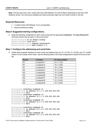 CCNPv7 ROUTE Lab 2-1, EIGRP Load Balancing
Note: This lab uses Cisco 1941 routers with Cisco IOS Release 15.4 with IP Base. Depending on the Cisco IOS
Software version, the commands available and output produced might vary from what is shown in this lab.
Required Resources
• 3 routers (Cisco IOS Release 15.2 or comparable)
• Serial and Ethernet cables
Step 0: Suggested starting configurations.
a. Apply the following configuration to each router along with the appropriate hostname. The exec-timeout 0 0
command should only be used in a lab environment.
Router(config)# no ip domain-lookup
Router(config)# line con 0
Router(config-line)# logging synchronous
Router(config-line)# exec-timeout 0 0
Step 1: Configure the addressing and serial links.
b. Create three loopback interfaces on each router and address them as 10.1.X.1/30, 10.1.X.5/30, and 10.1.X.9/30,
where X is the number of the router. Use the following table or the initial configurations located at the end of the
lab.
Router Interface IP Address/Mask
R1 Loopback11 10.1.1.1/30
R1 Loopback15 10.1.1.5/30
R1 Loopback19 10.1.1.9/30
R2 Loopback21 10.1.2.1/30
R2 Loopback25 10.1.2.5/30
R2 Loopback29 10.1.2.9/30
R3 Loopback31 10.1.3.1/30
R3 Loopback35 10.1.3.5/30
R3 Loopback39 10.1.3.9/30
R1(config)# interface Loopback 11
R1(config-if)# ip address 10.1.1.1 255.255.255.252
R1(config-if)# exit
R1(config)# interface Loopback 15
R1(config-if)# ip address 10.1.1.5 255.255.255.252
R1(config-if)# exit
R1(config)# interface Loopback 19
R1(config-if)# ip address 10.1.1.9 255.255.255.252
R1(config-if)# exit
R2(config)# interface Loopback 21
R2(config-if)# ip address 10.1.2.1 255.255.255.252
R2(config-if)# exit
R2(config)# interface Loopback 25
R2(config-if)# ip address 10.1.2.5 255.255.255.252
R2(config-if)# exit
© 2014 Cisco and/or its affiliates. All rights reserved. This document is Cisco Public. Page 2 of 21
 