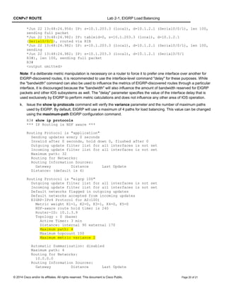 CCNPv7 ROUTE Lab 2-1, EIGRP Load Balancing
*Jun 22 13:48:24.954: IP: s=10.1.203.3 (local), d=10.1.2.1 (Serial0/0/1), len 100,
sending full packet
*Jun 22 13:48:24.982: IP: tableid=0, s=10.1.203.3 (local), d=10.1.2.1
(Serial0/0/1), routed via RIB
*Jun 22 13:48:24.982: IP: s=10.1.203.3 (local), d=10.1.2.1 (Serial0/0/1), len 100,
sending
*Jun 22 13:48:24.982: IP: s=10.1.203.3 (local), d=10.1.2.1 (Serial0/0/1
R3#), len 100, sending full packet
R3#
<output omitted>
Note: If a deliberate metric manipulation is necessary on a router to force it to prefer one interface over another for
EIGRP-discovered routes, it is recommended to use the interface-level command "delay" for these purposes. While
the "bandwidth" command can also be used to influence the metrics of EIGRP-discovered routes through a particular
interface, it is discouraged because the "bandwidth" will also influence the amount of bandwidth reserved for EIGRP
packets and other IOS subsystems as well. The "delay" parameter specifies the value of the interface delay that is
used exclusively by EIGRP to perform metric calculations and does not influence any other area of IOS operation.
k. Issue the show ip protocols command will verify the variance parameter and the number of maximum paths
used by EIGRP. By default, EIGRP will use a maximum of 4 paths for load balancing. This value can be changed
using the maximum-path EIGRP configuration command.
R3# show ip protocols
*** IP Routing is NSF aware ***
Routing Protocol is "application"
Sending updates every 0 seconds
Invalid after 0 seconds, hold down 0, flushed after 0
Outgoing update filter list for all interfaces is not set
Incoming update filter list for all interfaces is not set
Maximum path: 32
Routing for Networks:
Routing Information Sources:
Gateway Distance Last Update
Distance: (default is 4)
Routing Protocol is "eigrp 100"
Outgoing update filter list for all interfaces is not set
Incoming update filter list for all interfaces is not set
Default networks flagged in outgoing updates
Default networks accepted from incoming updates
EIGRP-IPv4 Protocol for AS(100)
Metric weight K1=1, K2=0, K3=1, K4=0, K5=0
NSF-aware route hold timer is 240
Router-ID: 10.1.3.9
Topology : 0 (base)
Active Timer: 3 min
Distance: internal 90 external 170
Maximum path: 4
Maximum hopcount 100
Maximum metric variance 2
Automatic Summarization: disabled
Maximum path: 4
Routing for Networks:
10.0.0.0
Routing Information Sources:
Gateway Distance Last Update
© 2014 Cisco and/or its affiliates. All rights reserved. This document is Cisco Public. Page 20 of 21
 