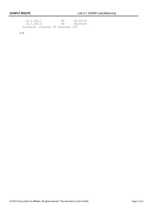CCNPv7 ROUTE Lab 2-1, EIGRP Load Balancing
10.1.103.1 90 00:39:03
10.1.203.2 90 00:39:03
Distance: internal 90 external 170
R3#
© 2014 Cisco and/or its affiliates. All rights reserved. This document is Cisco Public. Page 21 of 21
 