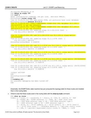 CCNPv7 ROUTE Lab 2-1, EIGRP Load Balancing
IP routing debugging is on
R3# debug ip eigrp 100
R3# conf t
Enter configuration commands, one per line. End with CNTL/Z.
R3(config)# router eigrp 100
*Jun 22 11:06:09.315: RT: add router 2048, all protocols have local database
R3(config-router)# network 10.0.0.0
*Jun 22 11:06:18.591: %DUAL-5-NBRCHANGE: EIGRP-IPv4 100: Neighbor 10.1.103.1
(Serial0/0/0) is up: new adjacency
*Jun 22 11:06:18.591: %DUAL-5-NBRCHANGE: EIGRP-IPv4 100: Neighbor 10.1.203.2
(Serial0/0/1) is up: new adjacency
*Jun 22 11:06:19.055: RT: updating eigrp 10.1.102.0/29 (0x0) :
via 10.1.103.1 Se0/0/0 0 1048578
*Jun 22 11:06:19.055: RT: add 10.1.102.0/29 via 10.1.103.1, eigrp metric
[90/41024000]
*Jun 22 11:06:19.055: RT: updating eigrp 10.1.1.0/30 (0x0) :
via 10.1.103.1 Se0/0/0
R3(config-router)#end 0 1048578
*Jun 22 11:06:19.055: RT: add 10.1.1.0/30 via 10.1.103.1, eigrp metric [90/40640000]
*Jun 22 11:06:19.055: RT: updating eigrp 10.1.1.4/30 (0x0) :
via 10.1.103.1 Se0/0/0 0 1048578
*Jun 22 11:06:19.055: RT: add 10.1.1.4/30 via 10.1.103.1, eigrp metric [90/40640000]
*Jun 22 11:06:19.055: RT: updating eigrp 10.1.1.8/30 (0x0) :
via 10.1.103.1 Se0/0/0 0 1048578
*Jun 22 11:06:19.055: RT: add 10.1.1.8/30 via 10.1.103.1, eigrp metric [90/40640000]
*Jun 22 11:06:19.059: RT: updating eigrp 10.1.2.0/30 (0x0) :
via 10.1.103.1 Se0/0/0 0 1048578
*Jun 22 11:06:19.059: RT: add 10.1.2.0/30 via 10.1.103.1, eigrp metric [90/41152000]
*Jun 22 11:06:19.059: RT: updating eigrp 10.1.2.4/30 (0x0) :
via 10.1.103.1 Se0/0/0 0 1048578
<output omitted>
R3#
R3(config-router)# end
R3#
R3#undebug all
All possible debugging has been turned off
R3#
Essentially, the EIGRP DUAL state machine has just computed the topology table for these routes and installed
them in the routing table.
c. Check to see that these routes exist in the routing table with the show ip route command.
R3# show ip route
Codes: L - local, C - connected, S - static, R - RIP, M - mobile, B - BGP
D - EIGRP, EX - EIGRP external, O - OSPF, IA - OSPF inter area
N1 - OSPF NSSA external type 1, N2 - OSPF NSSA external type 2
E1 - OSPF external type 1, E2 - OSPF external type 2
i - IS-IS, su - IS-IS summary, L1 - IS-IS level-1, L2 - IS-IS level-2
ia - IS-IS inter area, * - candidate default, U - per-user static route
o - ODR, P - periodic downloaded static route, H - NHRP, l - LISP
© 2014 Cisco and/or its affiliates. All rights reserved. This document is Cisco Public. Page 5 of 21
 