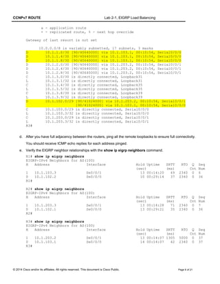 CCNPv7 ROUTE Lab 2-1, EIGRP Load Balancing
a - application route
+ - replicated route, % - next hop override
Gateway of last resort is not set
10.0.0.0/8 is variably subnetted, 17 subnets, 3 masks
D 10.1.1.0/30 [90/40640000] via 10.1.103.1, 00:10:54, Serial0/0/0
D 10.1.1.4/30 [90/40640000] via 10.1.103.1, 00:10:54, Serial0/0/0
D 10.1.1.8/30 [90/40640000] via 10.1.103.1, 00:10:54, Serial0/0/0
D 10.1.2.0/30 [90/40640000] via 10.1.203.2, 00:10:54, Serial0/0/1
D 10.1.2.4/30 [90/40640000] via 10.1.203.2, 00:10:54, Serial0/0/1
D 10.1.2.8/30 [90/40640000] via 10.1.203.2, 00:10:54, Serial0/0/1
C 10.1.3.0/30 is directly connected, Loopback31
L 10.1.3.1/32 is directly connected, Loopback31
C 10.1.3.4/30 is directly connected, Loopback35
L 10.1.3.5/32 is directly connected, Loopback35
C 10.1.3.8/30 is directly connected, Loopback39
L 10.1.3.9/32 is directly connected, Loopback39
D 10.1.102.0/29 [90/41024000] via 10.1.203.2, 00:10:54, Serial0/0/1
[90/41024000] via 10.1.103.1, 00:10:54, Serial0/0/0
C 10.1.103.0/29 is directly connected, Serial0/0/0
L 10.1.103.3/32 is directly connected, Serial0/0/0
C 10.1.203.0/29 is directly connected, Serial0/0/1
L 10.1.203.3/32 is directly connected, Serial0/0/1
R3#
d. After you have full adjacency between the routers, ping all the remote loopbacks to ensure full connectivity.
You should receive ICMP echo replies for each address pinged.
e. Verify the EIGRP neighbor relationships with the show ip eigrp neighbors command.
R1# show ip eigrp neighbors
EIGRP-IPv4 Neighbors for AS(100)
H Address Interface Hold Uptime SRTT RTO Q Seq
(sec) (ms) Cnt Num
1 10.1.103.3 Se0/0/1 13 00:14:20 49 2340 0 6
0 10.1.102.2 Se0/0/0 10 00:29:14 37 2340 0 36
R1#
R2# show ip eigrp neighbors
EIGRP-IPv4 Neighbors for AS(100)
H Address Interface Hold Uptime SRTT RTO Q Seq
(sec) (ms) Cnt Num
1 10.1.203.3 Se0/0/1 13 00:14:28 71 2340 0 7
0 10.1.102.1 Se0/0/0 13 00:29:21 35 2340 0 36
R2#
R3# show ip eigrp neighbors
EIGRP-IPv4 Neighbors for AS(100)
H Address Interface Hold Uptime SRTT RTO Q Seq
(sec) (ms) Cnt Num
1 10.1.203.2 Se0/0/1 13 00:14:07 1305 5000 0 37
0 10.1.103.1 Se0/0/0 14 00:14:07 42 2340 0 37
R3#
© 2014 Cisco and/or its affiliates. All rights reserved. This document is Cisco Public. Page 6 of 21
 