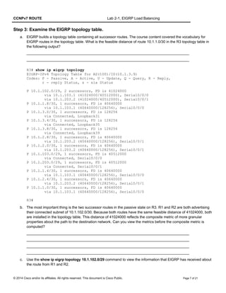 CCNPv7 ROUTE Lab 2-1, EIGRP Load Balancing
Step 3: Examine the EIGRP topology table.
a. EIGRP builds a topology table containing all successor routes. The course content covered the vocabulary for
EIGRP routes in the topology table. What is the feasible distance of route 10.1.1.0/30 in the R3 topology table in
the following output?
_______________________________________________________________________________
_______________________________________________________________________________
R3# show ip eigrp topology
EIGRP-IPv4 Topology Table for AS(100)/ID(10.1.3.9)
Codes: P - Passive, A - Active, U - Update, Q - Query, R - Reply,
r - reply Status, s - sia Status
P 10.1.102.0/29, 2 successors, FD is 41024000
via 10.1.103.1 (41024000/40512000), Serial0/0/0
via 10.1.203.2 (41024000/40512000), Serial0/0/1
P 10.1.1.8/30, 1 successors, FD is 40640000
via 10.1.103.1 (40640000/128256), Serial0/0/0
P 10.1.3.0/30, 1 successors, FD is 128256
via Connected, Loopback31
P 10.1.3.4/30, 1 successors, FD is 128256
via Connected, Loopback35
P 10.1.3.8/30, 1 successors, FD is 128256
via Connected, Loopback39
P 10.1.2.8/30, 1 successors, FD is 40640000
via 10.1.203.2 (40640000/128256), Serial0/0/1
P 10.1.2.0/30, 1 successors, FD is 40640000
via 10.1.203.2 (40640000/128256), Serial0/0/1
P 10.1.103.0/29, 1 successors, FD is 40512000
via Connected, Serial0/0/0
P 10.1.203.0/29, 1 successors, FD is 40512000
via Connected, Serial0/0/1
P 10.1.1.4/30, 1 successors, FD is 40640000
via 10.1.103.1 (40640000/128256), Serial0/0/0
P 10.1.2.4/30, 1 successors, FD is 40640000
via 10.1.203.2 (40640000/128256), Serial0/0/1
P 10.1.1.0/30, 1 successors, FD is 40640000
via 10.1.103.1 (40640000/128256), Serial0/0/0
R3#
b. The most important thing is the two successor routes in the passive state on R3. R1 and R2 are both advertising
their connected subnet of 10.1.102.0/30. Because both routes have the same feasible distance of 41024000, both
are installed in the topology table. This distance of 41024000 reflects the composite metric of more granular
properties about the path to the destination network. Can you view the metrics before the composite metric is
computed?
_______________________________________________________________________________
_______________________________________________________________________________
_______________________________________________________________________________
_______________________________________________________________________________
c. Use the show ip eigrp topology 10.1.102.0/29 command to view the information that EIGRP has received about
the route from R1 and R2.
© 2014 Cisco and/or its affiliates. All rights reserved. This document is Cisco Public. Page 7 of 21
 