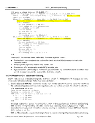 CCNPv7 ROUTE Lab 2-1, EIGRP Load Balancing
R3# show ip eigrp topology 10.1.102.0/29
EIGRP-IPv4 Topology Entry for AS(100)/ID(10.1.3.9) for 10.1.102.0/29
State is Passive, Query origin flag is 1, 2 Successor(s), FD is 41024000
Descriptor Blocks:
10.1.103.1 (Serial0/0/0), from 10.1.103.1, Send flag is 0x0
Composite metric is (41024000/40512000), route is Internal
Vector metric:
Minimum bandwidth is 64 Kbit
Total delay is 40000 microseconds
Reliability is 255/255
Load is 1/255
Minimum MTU is 1500
Hop count is 1
Originating router is 10.1.1.9
10.1.203.2 (Serial0/0/1), from 10.1.203.2, Send flag is 0x0
Composite metric is (41024000/40512000), route is Internal
Vector metric:
Minimum bandwidth is 64 Kbit
Total delay is 40000 microseconds
Reliability is 255/255
Load is 1/255
Minimum MTU is 1500
Hop count is 1
Originating router is 10.1.2.9
R3#
The output of this command shows the following information regarding EIGRP:
• The bandwidth metric represents the minimum bandwidth among all links comprising the path to the
destination network.
• The delay metric represents the total delay over the path.
• The minimum MTU represents the smallest MTU along the path.
• If you do not have full knowledge of your network, you can use the hop count information to check how many
Layer 3 devices are between the router and the destination network.
Step 4: Observe equal-cost load balancing.
EIGRP produces equal-cost load balancing to the destination network 10.1.102.0/29 from R1. Two equal-cost paths
are available to this destination per the topology table output above.
a. Use the traceroute 10.1.102.1 command to view the hops from R3 to this R1 IP address. Notice that both R1 and
R2 are listed as hops because there are two equal-cost paths and packets can reach this network via either link.
R3# traceroute 10.1.102.1
Type escape sequence to abort.
Tracing the route to 10.1.102.1
VRF info: (vrf in name/id, vrf out name/id)
1 10.1.203.2 24 msec
10.1.103.1 12 msec
10.1.203.2 24 msec
R3#
Cisco IOS enables Cisco Express Forwarding (CEF), which, by default, performs per-destination load balancing.
CEF allows for very rapid switching without the need for route processing. However, if you were to ping the
destination network, you would not see load balancing occurring on a packet level because CEF treats the entire
series of pings as one flow.
CEF on R3 overrides the per-packet balancing behavior of process switching with per-destination load balancing.
© 2014 Cisco and/or its affiliates. All rights reserved. This document is Cisco Public. Page 8 of 21
 
