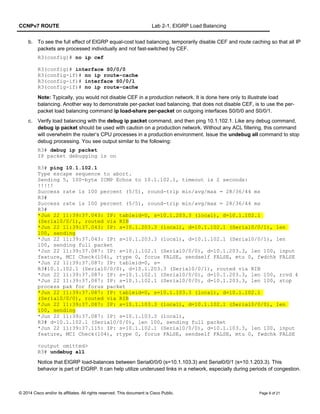 CCNPv7 ROUTE Lab 2-1, EIGRP Load Balancing
b. To see the full effect of EIGRP equal-cost load balancing, temporarily disable CEF and route caching so that all IP
packets are processed individually and not fast-switched by CEF.
R3(config)# no ip cef
R3(config)# interface S0/0/0
R3(config-if)# no ip route-cache
R3(config-if)# interface S0/0/1
R3(config-if)# no ip route-cache
Note: Typically, you would not disable CEF in a production network. It is done here only to illustrate load
balancing. Another way to demonstrate per-packet load balancing, that does not disable CEF, is to use the per-
packet load balancing command ip load-share per-packet on outgoing interfaces S0/0/0 and S0/0/1.
c. Verify load balancing with the debug ip packet command, and then ping 10.1.102.1. Like any debug command,
debug ip packet should be used with caution on a production network. Without any ACL filtering, this command
will overwhelm the router’s CPU processes in a production environment. Issue the undebug all command to stop
debug processing. You see output similar to the following:
R3# debug ip packet
IP packet debugging is on
R3# ping 10.1.102.1
Type escape sequence to abort.
Sending 5, 100-byte ICMP Echos to 10.1.102.1, timeout is 2 seconds:
!!!!!
Success rate is 100 percent (5/5), round-trip min/avg/max = 28/36/44 ms
R3#
Success rate is 100 percent (5/5), round-trip min/avg/max = 28/36/44 ms
R3#
*Jun 22 11:39:37.043: IP: tableid=0, s=10.1.203.3 (local), d=10.1.102.1
(Serial0/0/1), routed via RIB
*Jun 22 11:39:37.043: IP: s=10.1.203.3 (local), d=10.1.102.1 (Serial0/0/1), len
100, sending
*Jun 22 11:39:37.043: IP: s=10.1.203.3 (local), d=10.1.102.1 (Serial0/0/1), len
100, sending full packet
*Jun 22 11:39:37.087: IP: s=10.1.102.1 (Serial0/0/0), d=10.1.203.3, len 100, input
feature, MCI Check(104), rtype 0, forus FALSE, sendself FALSE, mtu 0, fwdchk FALSE
*Jun 22 11:39:37.087: IP: tableid=0, s=
R3#10.1.102.1 (Serial0/0/0), d=10.1.203.3 (Serial0/0/1), routed via RIB
*Jun 22 11:39:37.087: IP: s=10.1.102.1 (Serial0/0/0), d=10.1.203.3, len 100, rcvd 4
*Jun 22 11:39:37.087: IP: s=10.1.102.1 (Serial0/0/0), d=10.1.203.3, len 100, stop
process pak for forus packet
*Jun 22 11:39:37.087: IP: tableid=0, s=10.1.103.3 (local), d=10.1.102.1
(Serial0/0/0), routed via RIB
*Jun 22 11:39:37.087: IP: s=10.1.103.3 (local), d=10.1.102.1 (Serial0/0/0), len
100, sending
*Jun 22 11:39:37.087: IP: s=10.1.103.3 (local),
R3# d=10.1.102.1 (Serial0/0/0), len 100, sending full packet
*Jun 22 11:39:37.115: IP: s=10.1.102.1 (Serial0/0/0), d=10.1.103.3, len 100, input
feature, MCI Check(104), rtype 0, forus FALSE, sendself FALSE, mtu 0, fwdchk FALSE
<output omitted>
R3# undebug all
Notice that EIGRP load-balances between Serial0/0/0 (s=10.1.103.3) and Serial0/0/1 (s=10.1.203.3). This
behavior is part of EIGRP. It can help utilize underused links in a network, especially during periods of congestion.
© 2014 Cisco and/or its affiliates. All rights reserved. This document is Cisco Public. Page 9 of 21
 