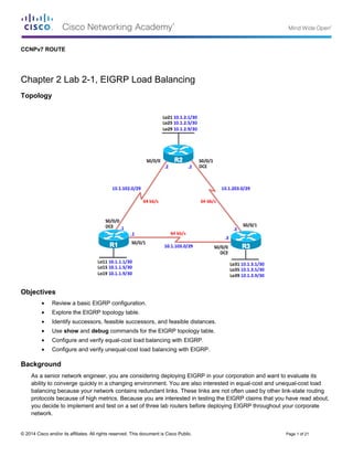 CCNPv7 ROUTE
Chapter 2 Lab 2-1, EIGRP Load Balancing
Topology
Objectives
• Review a basic EIGRP configuration.
• Explore the EIGRP topology table.
• Identify successors, feasible successors, and feasible distances.
• Use show and debug commands for the EIGRP topology table.
• Configure and verify equal-cost load balancing with EIGRP.
• Configure and verify unequal-cost load balancing with EIGRP.
Background
As a senior network engineer, you are considering deploying EIGRP in your corporation and want to evaluate its
ability to converge quickly in a changing environment. You are also interested in equal-cost and unequal-cost load
balancing because your network contains redundant links. These links are not often used by other link-state routing
protocols because of high metrics. Because you are interested in testing the EIGRP claims that you have read about,
you decide to implement and test on a set of three lab routers before deploying EIGRP throughout your corporate
network.
© 2014 Cisco and/or its affiliates. All rights reserved. This document is Cisco Public. Page 1 of 21
 
