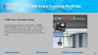 CCNP Voice Training Portfolio
Presidential Training boasts a full portfolio of CCNP
Voice Training products and classes. These products
include Self-Paced Workbooks, Audio Lecture, Video on
Demand Courses, online Rack Rental and Classroom
Training. Presidential Training's products have scaled the
globe.
CCNP Voice Training Courses
1 of 4
Presidential training CCIE Practice Lab CCNP Voice Training Portfolio
 