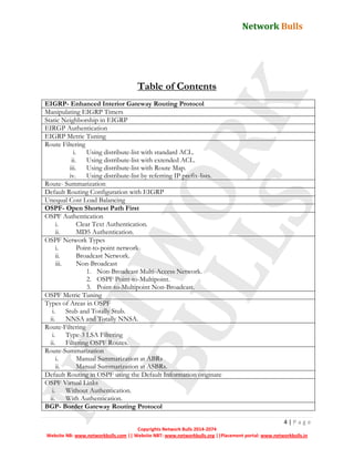 Network Bulls
4 | P a g e
Copyrights Network Bulls 2014-2074
Website NB: www.networkbulls.com || Website NBT: www.networkbulls.org ||Placement portal: www.networkbulls.in
Table of Contents
EIGRP- Enhanced Interior Gateway Routing Protocol
Manipulating EIGRP Timers
Static Neighborship in EIGRP
EIRGP Authentication
EIGRP Metric Tuning
Route Filtering
i. Using distribute-list with standard ACL.
ii. Using distribute-list with extended ACL.
iii. Using distribute-list with Route Map.
iv. Using distribute-list by referring IP prefix-lists.
Route- Summarization
Default Routing Configuration with EIGRP
Unequal Cost Load Balancing
OSPF- Open Shortest Path First
OSPF Authentication
i. Clear Text Authentication.
ii. MD5 Authentication.
OSPF Network Types
i. Point-to-point network
ii. Broadcast Network.
iii. Non-Broadcast
1. Non-Broadcast Multi-Access Network.
2. OSPF Point-to-Multipoint.
3. Point-to-Multipoint Non-Broadcast.
OSPF Metric Tuning
Types of Areas in OSPF
i. Stub and Totally Stub.
ii. NNSA and Totally NNSA.
Route-Filtering
i. Type-3 LSA Filtering
ii. Filtering OSPF Routes.
Route-Summarization
i. Manual Summarization at ABRs
ii. Manual Summarization at ASBRs.
Default Routing in OSPF using the Default Information originate
OSPF Virtual Links
i. Without Authentication.
ii. With Authentication.
BGP- Border Gateway Routing Protocol
 