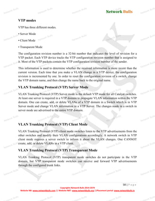 Network Bulls
Network Bulls
Network Bulls
Network Bulls
Network Bulls
Network Bulls
Network Bulls
Network Bulls
Network Bulls
Network Bulls
Network Bulls
Network Bulls
Network Bulls
Network Bulls
Network Bulls
Network Bulls
Network Bulls
Network Bulls
Network Bulls
Network Bulls
Network Bulls
Network Bulls
Network Bulls
Network Bulls
Network Bulls
Network Bulls
Network Bulls
Network Bulls
Network Bulls
Network Bulls
Network Bulls
Network Bulls
Network Bulls
Network Bulls
Network Bulls
ork Bulls
ork Bulls
ork Bulls
ork Bulls
ork Bulls
Network Bulls
58 | P a g e
Copyrights Network Bulls 2014-2074
Website NB: www.networkbulls.com || Website NBT: www.networkbulls.org ||Placement portal: www.networkbulls.in
VTP modes
VTP has three different modes.
• Server Mode
• Client Mode
• Transparent Mode
The configuration revision number is a 32-bit number that indicates the level of revision for a
VTP packet. Each VTP device tracks the VTP configuration revision number that is assigned to
it. Most of the VTP packets contain the VTP configuration revision number of the sender.
This information is used to determine whether the received information is more recent than the
current version. Each time that you make a VLAN change in a VTP device, the configuration
revision is incremented by one. In order to reset the configuration revision of a switch, change
the VTP domain name, and then change the name back to the original name.
VLAN Trunking Protocol (VTP) Server Mode
VLAN Trunking Protocol (VTP) Server mode is the default VTP mode for all Catalyst switches.
At least one server is required in a VTP domain to propagate VLAN information within the VTP
domain. One can create, add, or delete VLANs of a VTP domain in a Switch which is in VTP
Server mode and change VLAN information in a VTP Server. The changes made in a switch in
server mode are advertised to the entire VTP domain.
VLAN Trunking Protocol (VTP) Client Mode
VLAN Trunking Protocol (VTP) client mode switches listen to the VTP advertisements from the
other switches and modify their VLAN configurations accordingly. A network switch in VTP
client mode requires a server switch to inform it about the VLAN changes. One CANNOT
create, add, or delete VLANs in a VTP client.
VLAN Trunking Protocol (VTP) Transparent Mode
VLAN Trunking Protocol (VTP) transparent mode switches do not participate in the VTP
domain, but VTP transparent mode switches can receive and forward VTP advertisements
through the configured trunk links.
 