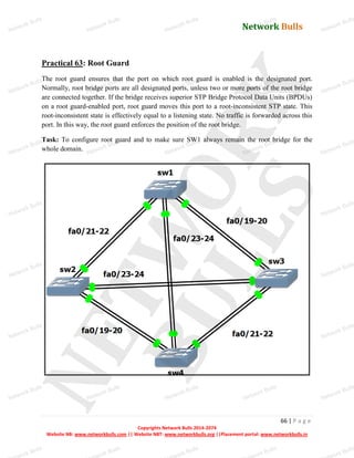 Network Bulls
Network Bulls
Network Bulls
Network Bulls
Network Bulls
Network Bulls
Network Bulls
Network Bulls
Network Bulls
Network Bulls
Network Bulls
Network Bulls
Network Bulls
Network Bulls
Network Bulls
Network Bulls
Network Bulls
Network Bulls
Network Bulls
Network Bulls
Network Bulls
Network Bulls
Network Bulls
Network Bulls
Network Bulls
Network Bulls
Network Bulls
Network Bulls
Network Bulls
Network Bulls
Network Bulls
Network Bulls
Network Bulls
Network Bulls
Network Bulls
ork Bulls
ork Bulls
ork Bulls
ork Bulls
ork Bulls
Network Bulls
66 | P a g e
Copyrights Network Bulls 2014-2074
Website NB: www.networkbulls.com || Website NBT: www.networkbulls.org ||Placement portal: www.networkbulls.in
Practical 63: Root Guard
The root guard ensures that the port on which root guard is enabled is the designated port.
Normally, root bridge ports are all designated ports, unless two or more ports of the root bridge
are connected together. If the bridge receives superior STP Bridge Protocol Data Units (BPDUs)
on a root guard-enabled port, root guard moves this port to a root-inconsistent STP state. This
root-inconsistent state is effectively equal to a listening state. No traffic is forwarded across this
port. In this way, the root guard enforces the position of the root bridge.
Task: To configure root guard and to make sure SW1 always remain the root bridge for the
whole domain.
 