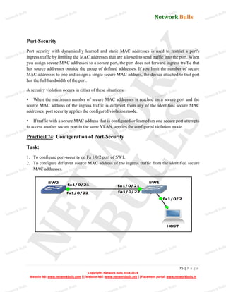 Network Bulls
Network Bulls
Network Bulls
Network Bulls
Network Bulls
Network Bulls
Network Bulls
Network Bulls
Network Bulls
Network Bulls
Network Bulls
Network Bulls
Network Bulls
Network Bulls
Network Bulls
Network Bulls
Network Bulls
Network Bulls
Network Bulls
Network Bulls
Network Bulls
Network Bulls
Network Bulls
Network Bulls
Network Bulls
Network Bulls
Network Bulls
Network Bulls
Network Bulls
Network Bulls
Network Bulls
Network Bulls
Network Bulls
Network Bulls
Network Bulls
ork Bulls
ork Bulls
ork Bulls
ork Bulls
ork Bulls
Network Bulls
75 | P a g e
Copyrights Network Bulls 2014-2074
Website NB: www.networkbulls.com || Website NBT: www.networkbulls.org ||Placement portal: www.networkbulls.in
Port-Security
Port security with dynamically learned and static MAC addresses is used to restrict a port's
ingress traffic by limiting the MAC addresses that are allowed to send traffic into the port. When
you assign secure MAC addresses to a secure port, the port does not forward ingress traffic that
has source addresses outside the group of defined addresses. If you limit the number of secure
MAC addresses to one and assign a single secure MAC address, the device attached to that port
has the full bandwidth of the port.
A security violation occurs in either of these situations:
• When the maximum number of secure MAC addresses is reached on a secure port and the
source MAC address of the ingress traffic is different from any of the identified secure MAC
addresses, port security applies the configured violation mode.
• If traffic with a secure MAC address that is configured or learned on one secure port attempts
to access another secure port in the same VLAN, applies the configured violation mode.
Practical 74: Configuration of Port-Security
Task:
1. To configure port-security on Fa 1/0/2 port of SW1.
2. To configure different source MAC address of the ingress traffic from the identified secure
MAC addresses.
 