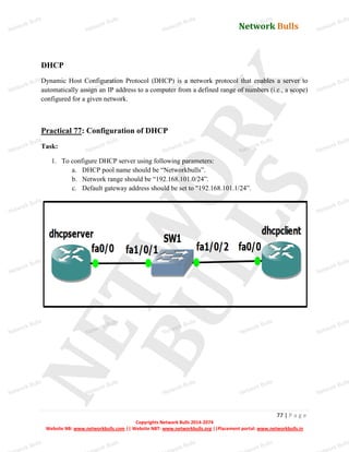Network Bulls
Network Bulls
Network Bulls
Network Bulls
Network Bulls
Network Bulls
Network Bulls
Network Bulls
Network Bulls
Network Bulls
Network Bulls
Network Bulls
Network Bulls
Network Bulls
Network Bulls
Network Bulls
Network Bulls
Network Bulls
Network Bulls
Network Bulls
Network Bulls
Network Bulls
Network Bulls
Network Bulls
Network Bulls
Network Bulls
Network Bulls
Network Bulls
Network Bulls
Network Bulls
Network Bulls
Network Bulls
Network Bulls
Network Bulls
Network Bulls
ork Bulls
ork Bulls
ork Bulls
ork Bulls
ork Bulls
Network Bulls
77 | P a g e
Copyrights Network Bulls 2014-2074
Website NB: www.networkbulls.com || Website NBT: www.networkbulls.org ||Placement portal: www.networkbulls.in
DHCP
Dynamic Host Configuration Protocol (DHCP) is a network protocol that enables a server to
automatically assign an IP address to a computer from a defined range of numbers (i.e., a scope)
configured for a given network.
Practical 77: Configuration of DHCP
Task:
1. To configure DHCP server using following parameters:
a. DHCP pool name should be “Networkbulls”.
b. Network range should be “192.168.101.0/24”.
c. Default gateway address should be set to "192.168.101.1/24”.
 