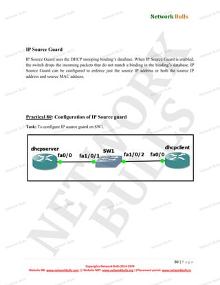 Network Bulls
Network Bulls
Network Bulls
Network Bulls
Network Bulls
Network Bulls
Network Bulls
Network Bulls
Network Bulls
Network Bulls
Network Bulls
Network Bulls
Network Bulls
Network Bulls
Network Bulls
Network Bulls
Network Bulls
Network Bulls
Network Bulls
Network Bulls
Network Bulls
Network Bulls
Network Bulls
Network Bulls
Network Bulls
Network Bulls
Network Bulls
Network Bulls
Network Bulls
Network Bulls
Network Bulls
Network Bulls
Network Bulls
Network Bulls
Network Bulls
ork Bulls
ork Bulls
ork Bulls
ork Bulls
ork Bulls
Network Bulls
80 | P a g e
Copyrights Network Bulls 2014-2074
Website NB: www.networkbulls.com || Website NBT: www.networkbulls.org ||Placement portal: www.networkbulls.in
IP Source Guard
IP Source Guard uses the DHCP snooping binding’s database. When IP Source Guard is enabled,
the switch drops the incoming packets that do not match a binding in the binding’s database. IP
Source Guard can be configured to enforce just the source IP address or both the source IP
address and source MAC address.
Practical 80: Configuration of IP Source guard
Task: To configure IP source guard on SW1.
 