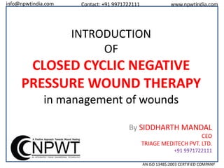info@npwtindia.com

Contact: +91 9971722111

www.npwtindia.com

INTRODUCTION
OF

CLOSED CYCLIC NEGATIVE
PRESSURE WOUND THERAPY
in management of wounds
By SIDDHARTH MANDAL
CEO
TRIAGE MEDITECH PVT. LTD.
+91 9971722111
AN ISO 13485:2003 CERTIFIED COMPANY

 