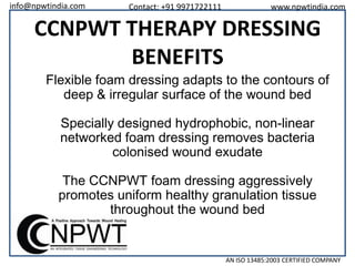 info@npwtindia.com

Contact: +91 9971722111

www.npwtindia.com

CCNPWT THERAPY DRESSING
BENEFITS
Flexible foam dressing adapts to the contours of
deep & irregular surface of the wound bed
Specially designed hydrophobic, non-linear
networked foam dressing removes bacteria
colonised wound exudate

The CCNPWT foam dressing aggressively
promotes uniform healthy granulation tissue
throughout the wound bed

AN ISO 13485:2003 CERTIFIED COMPANY

 