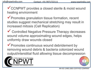 info@npwtindia.com

Contact: +91 9971722111

www.npwtindia.com

CCNPWT provides a closed sterile & moist wound
healing environment

Promotes granulation tissue formation, recent

studies suggest mechanical stretching may result in
increased mitosis (Cell Replication)

 Controlled Negative Pressure Therapy decreases
wound volume approximating wound edges, helps
uniformly draw wounds closed

Promotes continuous wound debridement by

removing wound debris & bacteria colonized wound
output/interstitial fluid allowing tissue decompression

AN ISO 13485:2003 CERTIFIED COMPANY

 