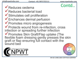info@npwtindia.com

Contact: +91 9971722111

www.npwtindia.com

Contd..

Reduces oedema
Reduces bacterial load
Stimulates cell proliferation
Enchances dermal perfusion
Promotes micro angiogenesis
Protects wound from re-infection, cross

infection or spreading further infection
Promotes Skin Graft/Flap uptake (The
flexible foam dressing gently presses the skin
graft or flap ensuring full contact with the
wound bed

AN ISO 13485:2003 CERTIFIED COMPANY

 