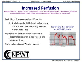info@npwtindia.com

Contact: +91 9971722111

www.npwtindia.com

Increased Perfusion
Morykwas Michael J, Argenta Louis C, Shelton-Brown Erica I, McGuirt Wyman: NPWT: A New Method for Wound
Control and Treatment: Animal Studies and Basic Foundation. Annals of Plastic Surgery, 1997

Peak blood flow recorded at 125 mmHg

 Study helped establish original pressure
protocol with Foam Dressing (400-600
micron pore-size)

Positive effect on perfusion
with 100-125 mmHg

Hypothesized that reduction in oedema
decompresses small blood vessels and
increases flow
Frank Ischaemia and Wound Hypoxia

AN ISO 13485:2003 CERTIFIED COMPANY

 