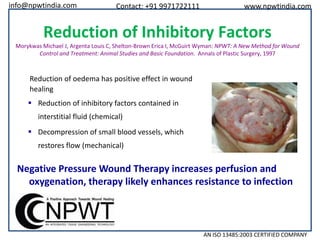 info@npwtindia.com

Contact: +91 9971722111

www.npwtindia.com

Reduction of Inhibitory Factors
Morykwas Michael J, Argenta Louis C, Shelton-Brown Erica I, McGuirt Wyman: NPWT: A New Method for Wound
Control and Treatment: Animal Studies and Basic Foundation. Annals of Plastic Surgery, 1997

Reduction of oedema has positive effect in wound
healing
 Reduction of inhibitory factors contained in
interstitial fluid (chemical)
 Decompression of small blood vessels, which
restores flow (mechanical)

Negative Pressure Wound Therapy increases perfusion and
oxygenation, therapy likely enhances resistance to infection

AN ISO 13485:2003 CERTIFIED COMPANY

 