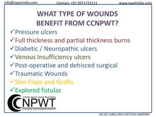 info@npwtindia.com

Contact: +91 9971722111

www.npwtindia.com

WHAT TYPE OF WOUNDS
BENEFIT FROM CCNPWT?
Pressure ulcers
Full thickness and partial thickness burns
Diabetic / Neuropathic ulcers
Venous Insufficiency ulcers
Post-operative and dehisced surgical
Traumatic Wounds
Skin Flaps and Grafts
Explored fistulas

AN ISO 13485:2003 CERTIFIED COMPANY

 