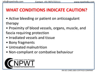 info@npwtindia.com

Contact: +91 9971722111

www.npwtindia.com

WHAT CONDITIONS INDICATE CAUTION?
• Active bleeding or patient on anticoagulant
therapy
• Proximity of blood vessels, organs, muscle, and
fascia requiring protection
• Irradiated vessels and tissue
• Bony fragments
• Untreated malnutrition
• Non-compliant or combative behaviour

AN ISO 13485:2003 CERTIFIED COMPANY

 