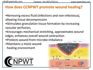 info@npwtindia.com

Contact: +91 9971722111

www.npwtindia.com

How does CCNPWT promote wound healing?
•Removing excess fluid (infections and non-infectious),
allowing tissue decompression
•Stimulates granulation tissue formation by increasing
vascular perfusion,
•Encourages mechanical stretching, approximates wound
edges, enhances overall wound contraction
•Protects wound from microbe imbalance
•Maintains a moist wound
healing environment

AN ISO 13485:2003 CERTIFIED COMPANY

 