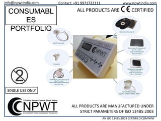 info@npwtindia.com

CONSUMABL
ES
PORTFOLIO

Contact: +91 9971722111

www.npwtindia.com

ALL PRODUCTS ARE

CERTIFIED

SINGLE USE ONLY

ALL PRODUCTS ARE MANUFACTURED UNDER
STRICT PARAMETERS OF ISO 13485:2003
AN ISO 13485:2003 CERTIFIED COMPANY

 