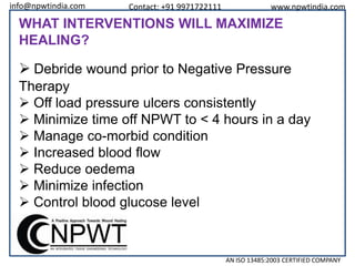 info@npwtindia.com

Contact: +91 9971722111

www.npwtindia.com

WHAT INTERVENTIONS WILL MAXIMIZE
HEALING?

 Debride wound prior to Negative Pressure
Therapy
 Off load pressure ulcers consistently
 Minimize time off NPWT to < 4 hours in a day
 Manage co-morbid condition
 Increased blood flow
 Reduce oedema
 Minimize infection
 Control blood glucose level

AN ISO 13485:2003 CERTIFIED COMPANY

 