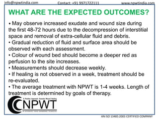 info@npwtindia.com

Contact: +91 9971722111

www.npwtindia.com

WHAT ARE THE EXPECTED OUTCOMES?
• May observe increased exudate and wound size during

the first 48-72 hours due to the decompression of interstitial
space and removal of extra-cellular fluid and debris.
• Gradual reduction of fluid and surface area should be
observed with each assessment.
• Colour of wound bed should become a deeper red as
perfusion to the site increases.
• Measurements should decrease weekly.
• If healing is not observed in a week, treatment should be
re-evaluated.
• The average treatment with NPWT is 1-4 weeks. Length of
treatment is determined by goals of therapy.

AN ISO 13485:2003 CERTIFIED COMPANY

 